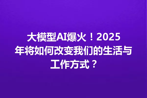 大模型AI爆火!2025年将如何改变我们的生活与工作方式?