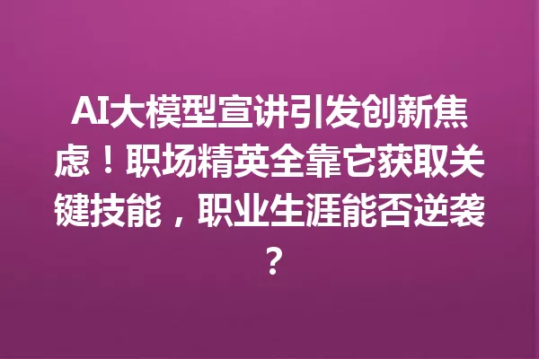AI大模型宣讲引发创新焦虑!职场精英全靠它获取关键技能,职业生涯能否逆袭?