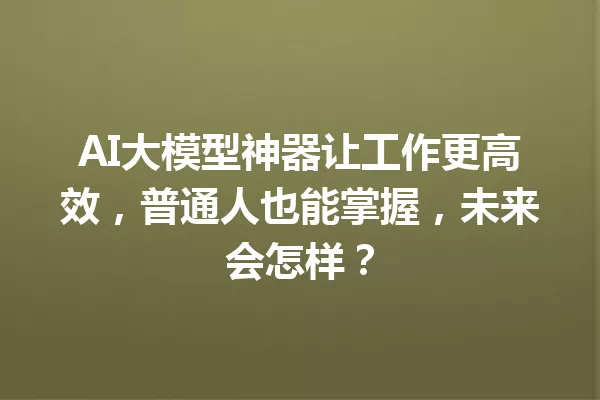 AI大模型神器让工作更高效,普通人也能掌握,未来会怎样?