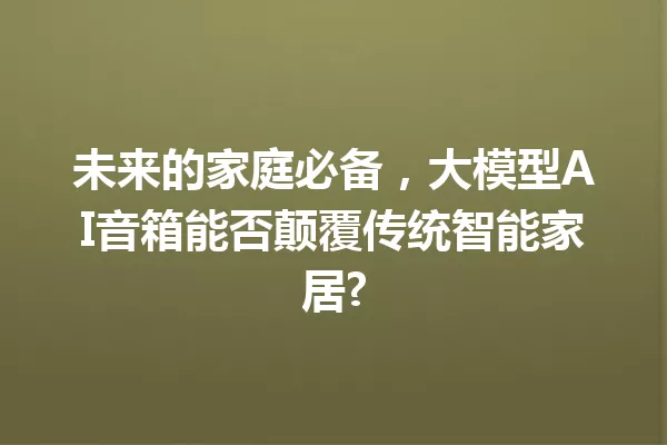 未来的家庭必备,大模型AI音箱能否颠覆传统智能家居?