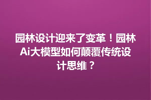 园林设计迎来了变革!园林Ai大模型如何颠覆传统设计思维?