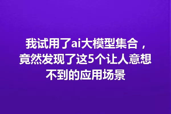 我试用了ai大模型集合,竟然发现了这5个让人意想不到的应用场景