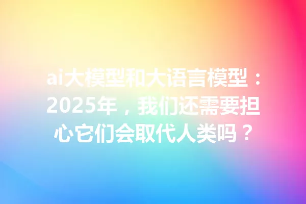ai大模型和大语言模型:2025年,我们还需要担心它们会取代人类吗?