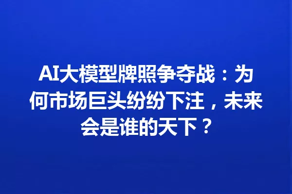 AI大模型牌照争夺战:为何市场巨头纷纷下注,未来会是谁的天下?