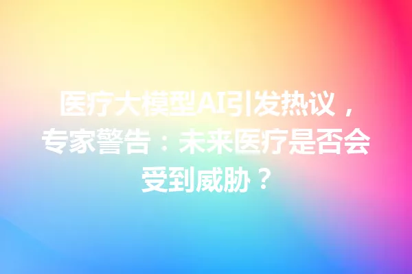 医疗大模型AI引发热议,专家警告:未来医疗是否会受到威胁?