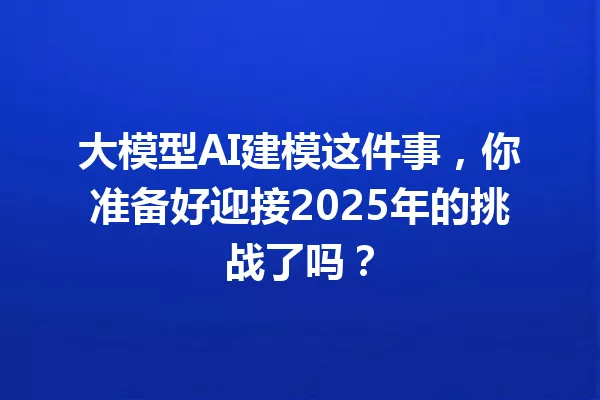 大模型AI建模这件事,你准备好迎接2025年的挑战了吗?