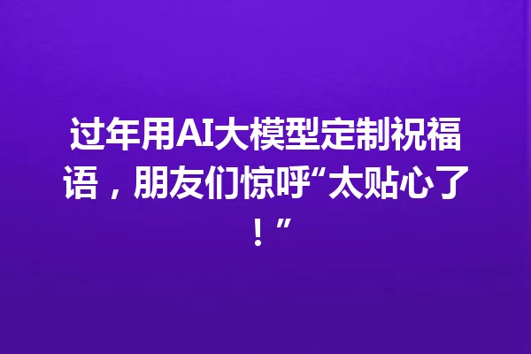 过年用AI大模型定制祝福语,朋友们惊呼“太贴心了!”