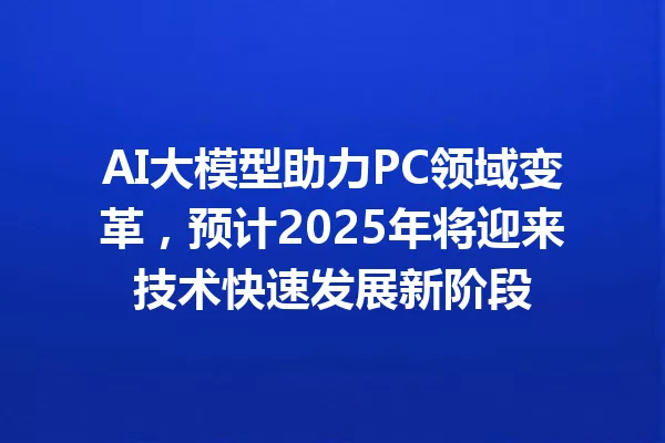 AI大模型助力PC领域变革,预计2025年将迎来技术快速发展新阶段