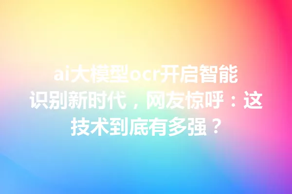 ai大模型ocr开启智能识别新时代,网友惊呼:这技术到底有多强?