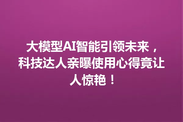 大模型AI智能引领未来,科技达人亲曝使用心得竟让人惊艳!