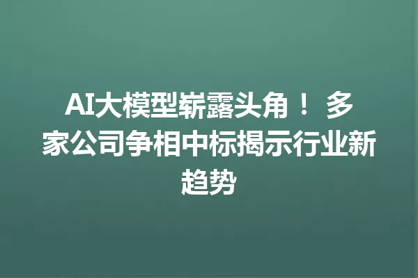 AI大模型崭露头角! 多家公司争相中标揭示行业新趋势