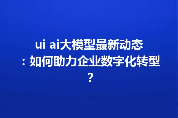 ui ai大模型最新动态:如何助力企业数字化转型?