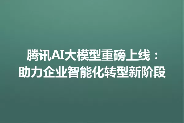 腾讯AI大模型重磅上线:助力企业智能化转型新阶段