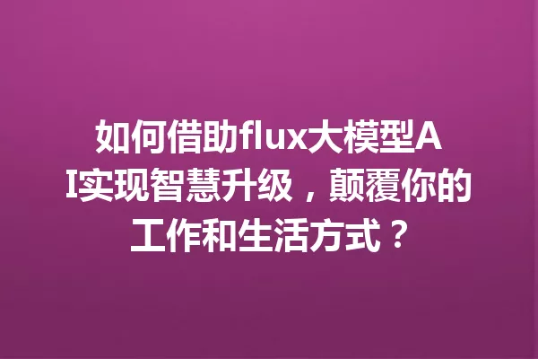 如何借助flux大模型AI实现智慧升级,颠覆你的工作和生活方式?