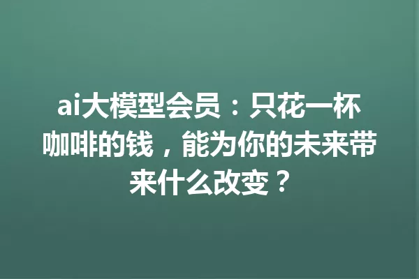 ai大模型会员:只花一杯咖啡的钱,能为你的未来带来什么改变?