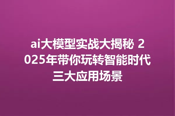 ai大模型实战大揭秘 2025年带你玩转智能时代三大应用场景