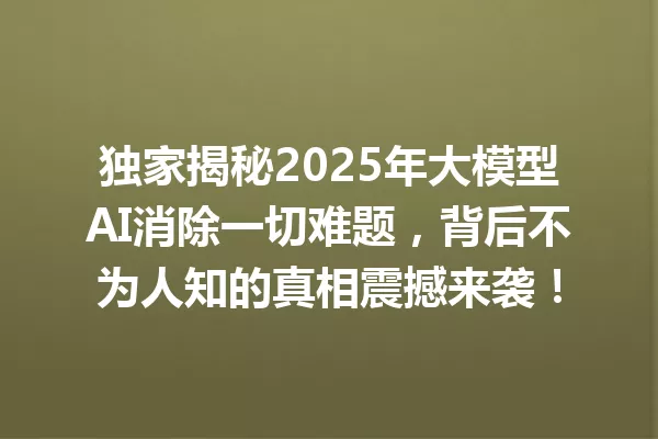 独家揭秘2025年大模型AI消除一切难题,背后不为人知的真相震撼来袭!