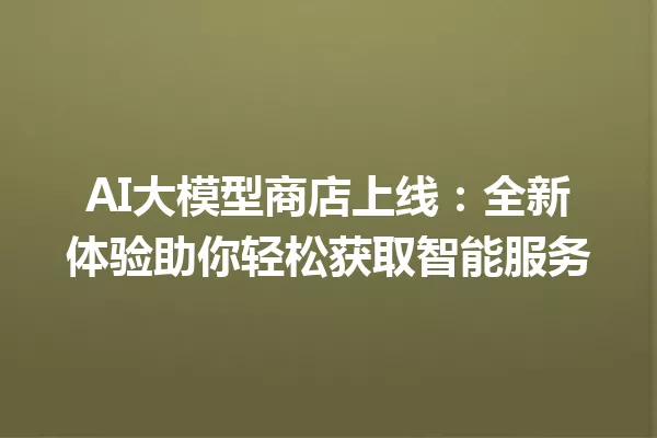 AI大模型商店上线:全新体验助你轻松获取智能服务