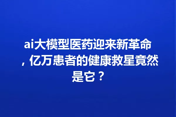 ai大模型医药迎来新革命,亿万患者的健康救星竟然是它?