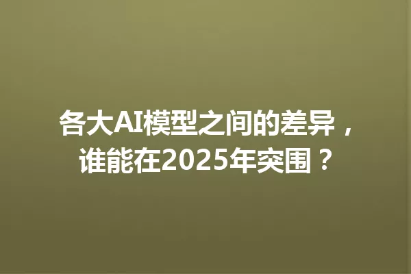 各大AI模型之间的差异,谁能在2025年突围?