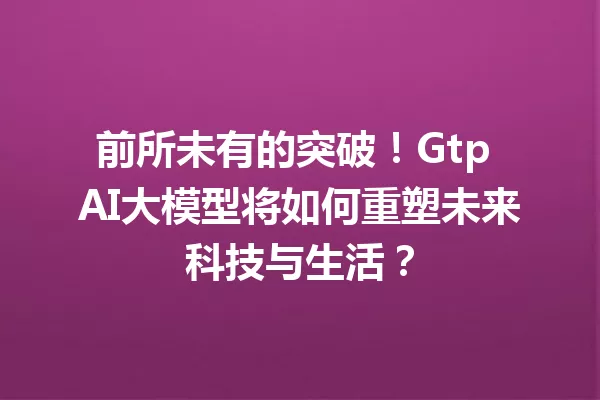 前所未有的突破!Gtp AI大模型将如何重塑未来科技与生活?