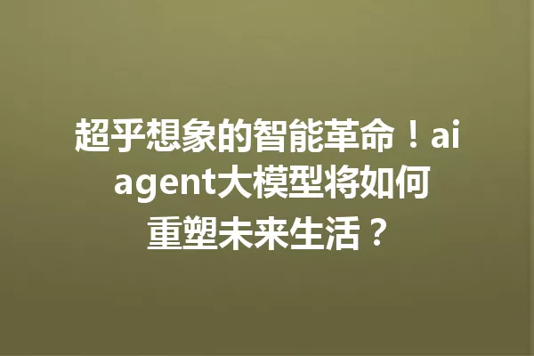 超乎想象的智能革命!ai agent大模型将如何重塑未来生活?