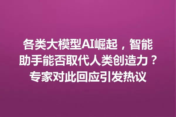 各类大模型AI崛起,智能助手能否取代人类创造力?专家对此回应引发热议