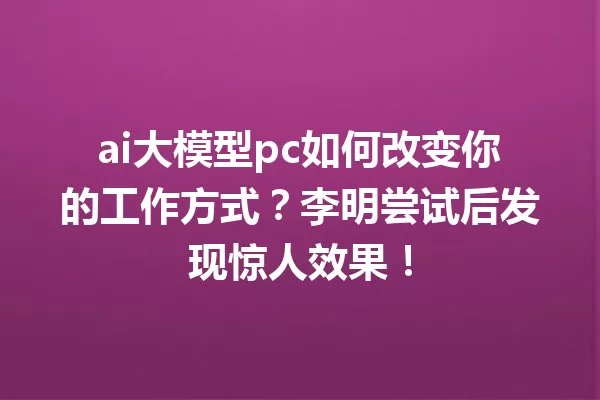 ai大模型pc如何改变你的工作方式?李明尝试后发现惊人效果!