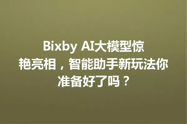 Bixby AI大模型惊艳亮相,智能助手新玩法你准备好了吗?