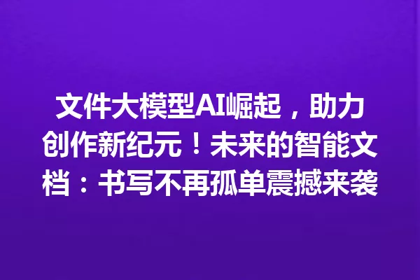 文件大模型AI崛起,助力创作新纪元!未来的智能文档:书写不再孤单震撼来袭