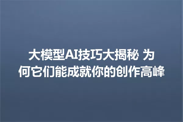 大模型AI技巧大揭秘 为何它们能成就你的创作高峰