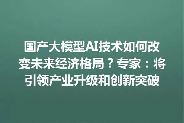 国产大模型AI技术如何改变未来经济格局?专家:将引领产业升级和创新突破