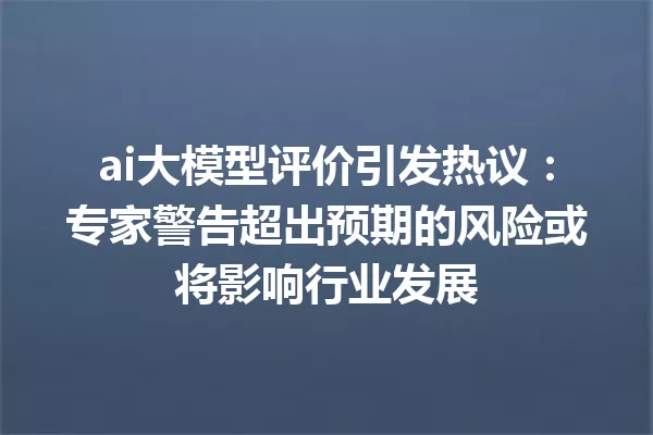 ai大模型评价引发热议:专家警告超出预期的风险或将影响行业发展