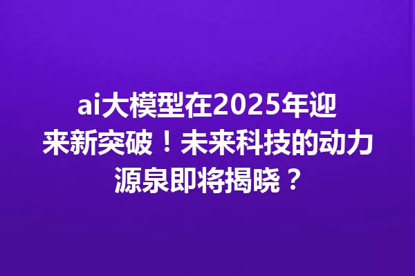 ai大模型在2025年迎来新突破!未来科技的动力源泉即将揭晓?