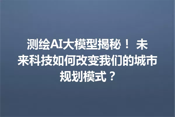 测绘AI大模型揭秘! 未来科技如何改变我们的城市规划模式?