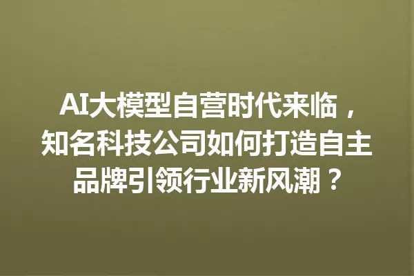 AI大模型自营时代来临,知名科技公司如何打造自主品牌引领行业新风潮?