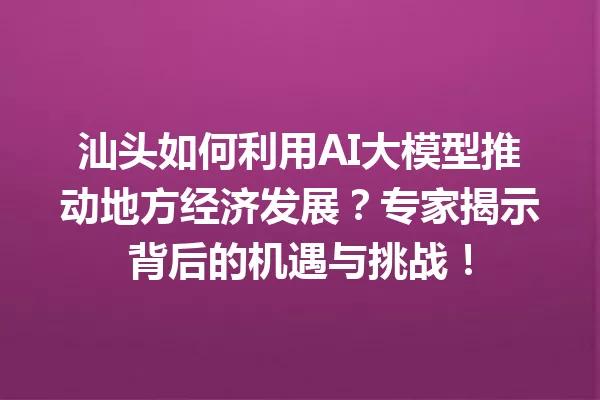 汕头如何利用AI大模型推动地方经济发展?专家揭示背后的机遇与挑战!