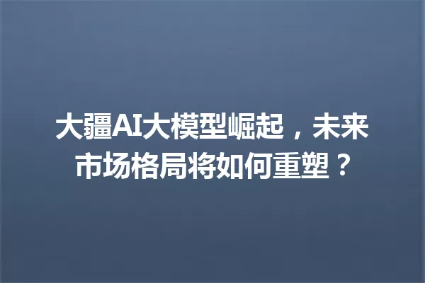大疆AI大模型崛起,未来市场格局将如何重塑?