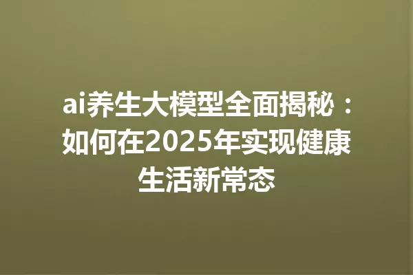 ai养生大模型全面揭秘:如何在2025年实现健康生活新常态