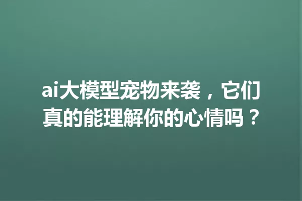 ai大模型宠物来袭,它们真的能理解你的心情吗?