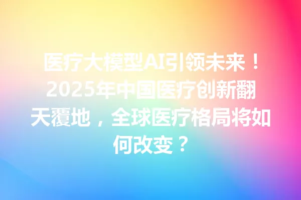 医疗大模型AI引领未来!2025年中国医疗创新翻天覆地,全球医疗格局将如何改变?