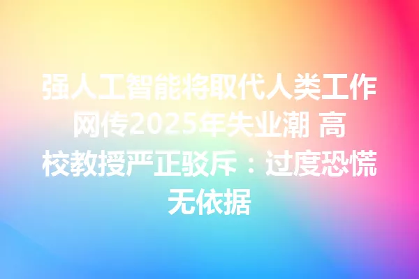 强人工智能将取代人类工作网传2025年失业潮 高校教授严正驳斥:过度恐慌无依据