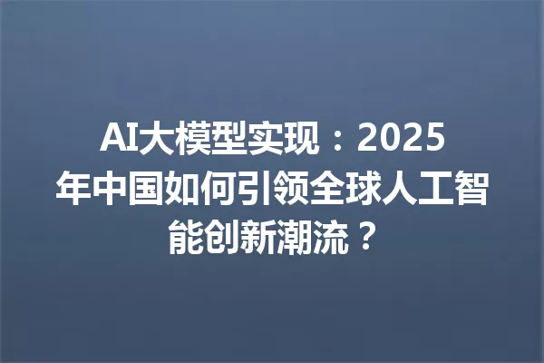AI大模型实现:2025年中国如何引领全球人工智能创新潮流?