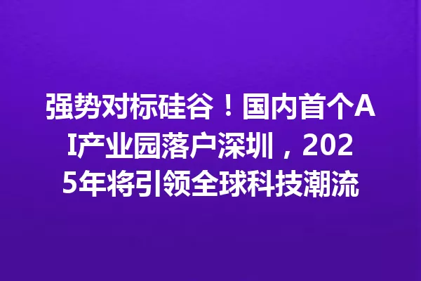 强势对标硅谷!国内首个AI产业园落户深圳,2025年将引领全球科技潮流