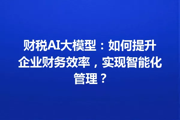 财税AI大模型:如何提升企业财务效率,实现智能化管理?