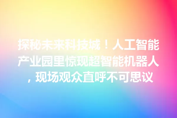 探秘未来科技城!人工智能产业园里惊现超智能机器人,现场观众直呼不可思议