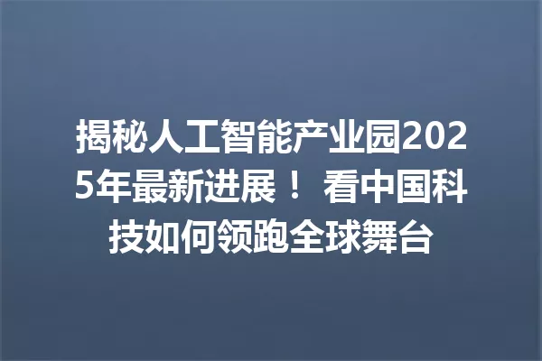 揭秘人工智能产业园2025年最新进展! 看中国科技如何领跑全球舞台