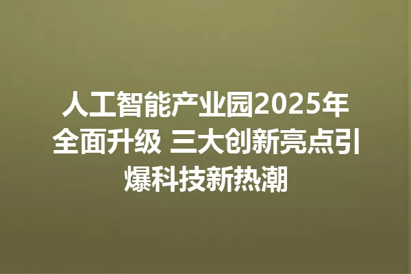 人工智能产业园2025年全面升级 三大创新亮点引爆科技新热潮