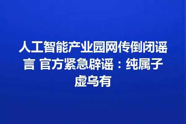 人工智能产业园网传倒闭谣言 官方紧急辟谣:纯属子虚乌有