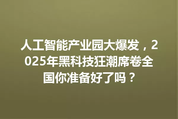 人工智能产业园大爆发,2025年黑科技狂潮席卷全国你准备好了吗?